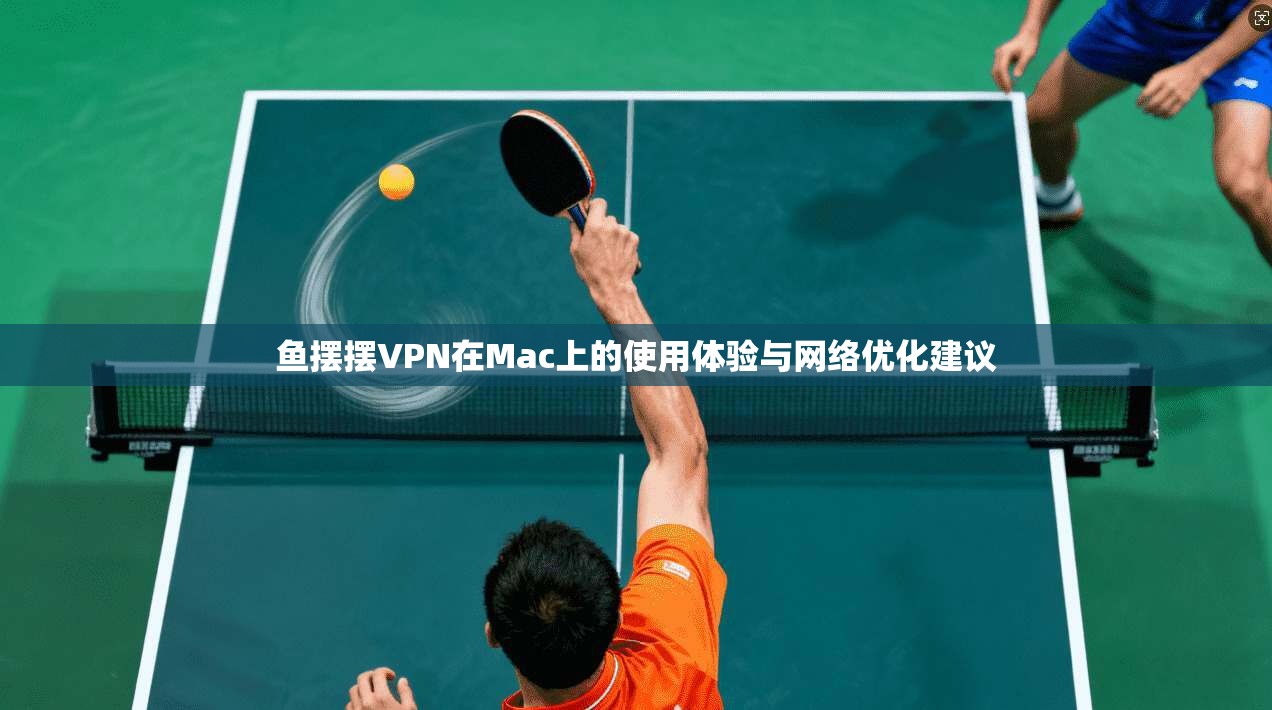 鱼摆摆VPN在Mac上的使用体验与网络优化建议
