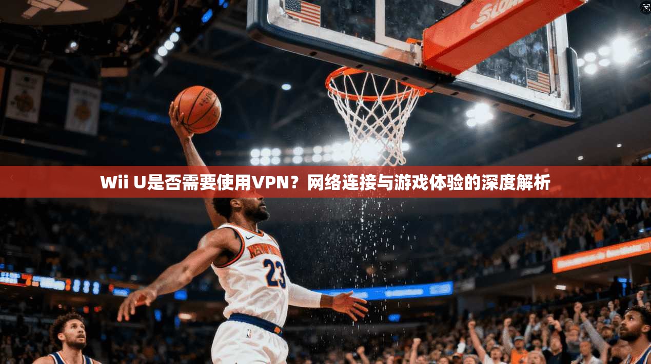 Wii U是否需要使用VPN？网络连接与游戏体验的深度解析