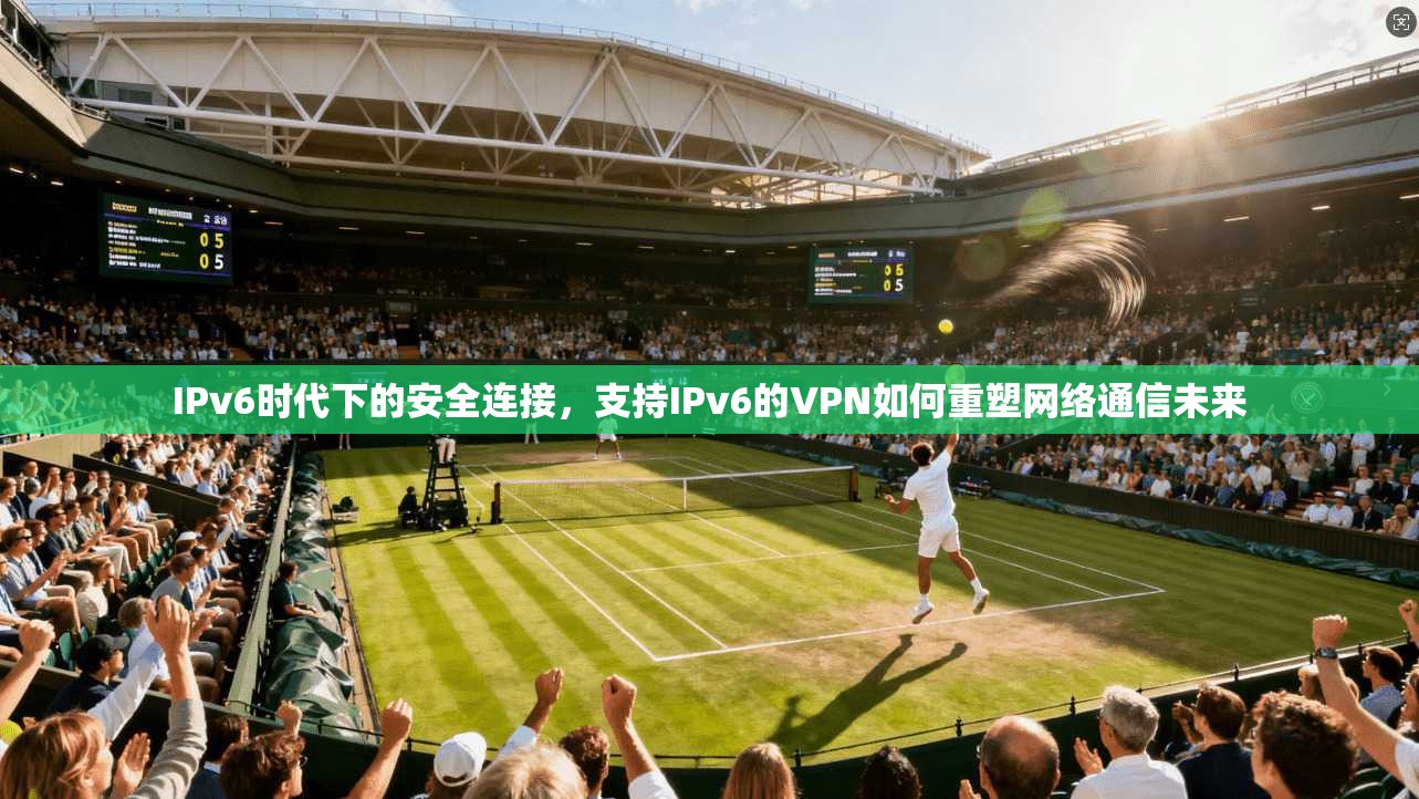IPv6时代下的安全连接，支持IPv6的VPN如何重塑网络通信未来