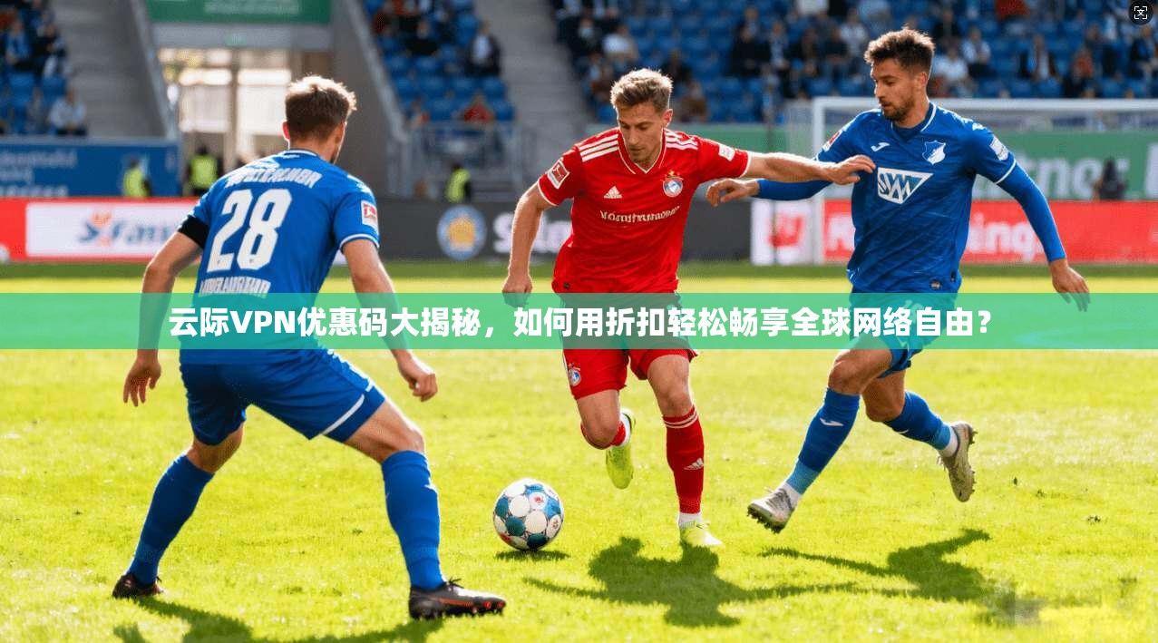 云际VPN优惠码大揭秘，如何用折扣轻松畅享全球网络自由？