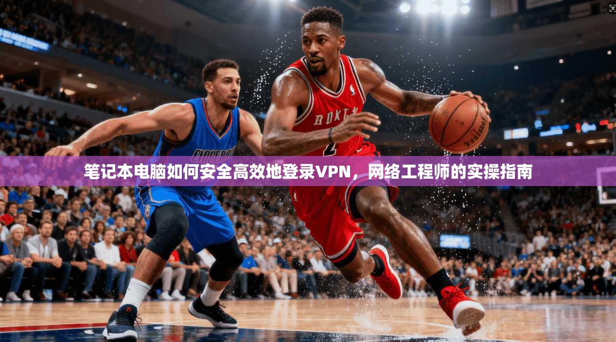 笔记本电脑如何安全高效地登录VPN，网络工程师的实操指南