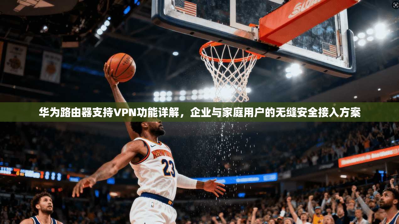 华为路由器支持VPN功能详解，企业与家庭用户的无缝安全接入方案