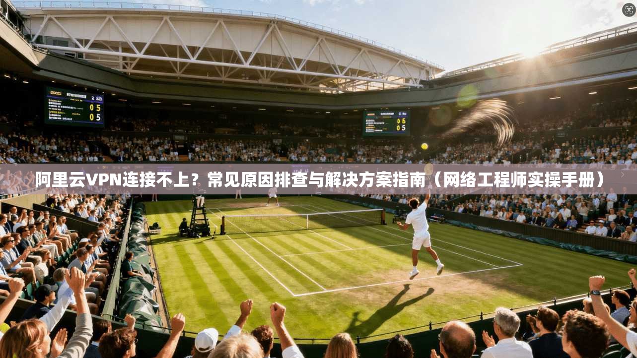 阿里云VPN连接不上？常见原因排查与解决方案指南（网络工程师实操手册）