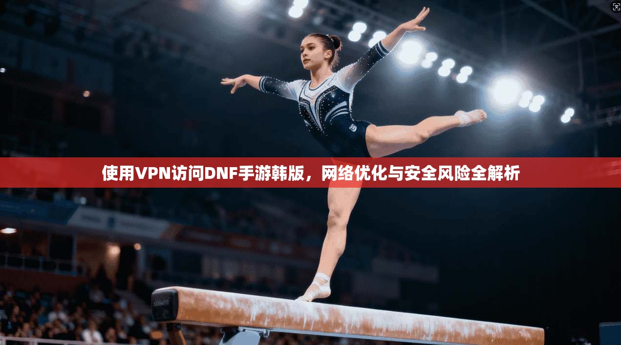 使用VPN访问DNF手游韩版，网络优化与安全风险全解析