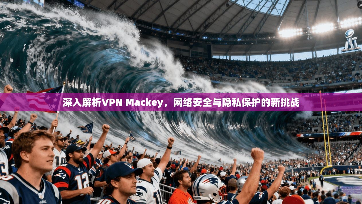 深入解析VPN Mackey，网络安全与隐私保护的新挑战