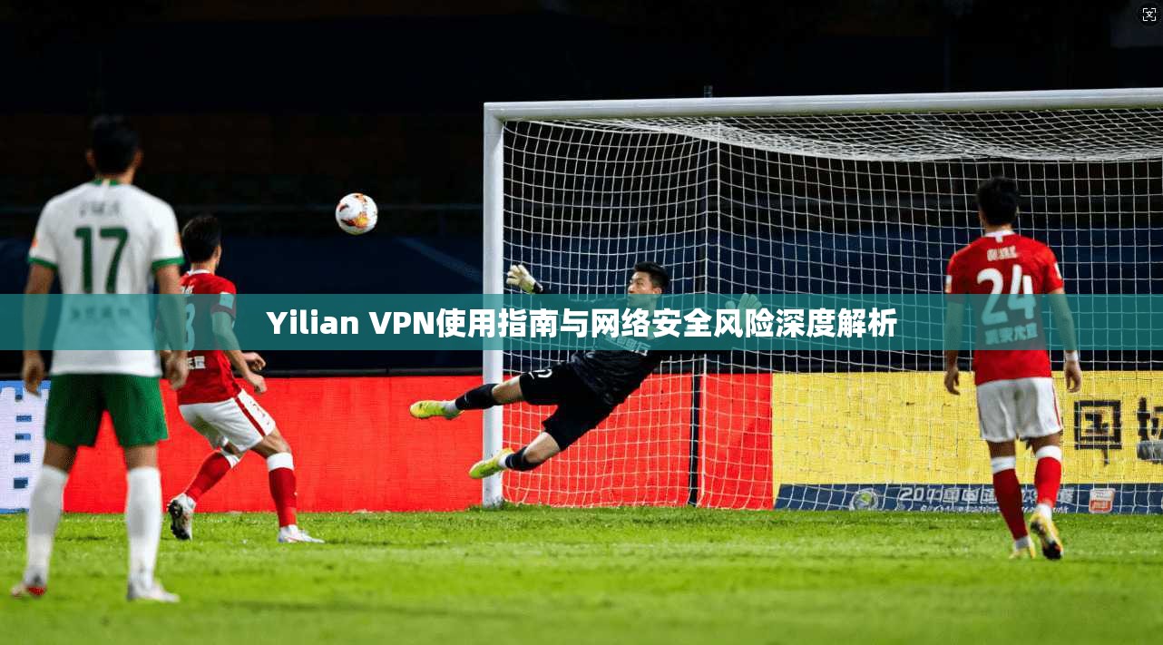 Yilian VPN使用指南与网络安全风险深度解析
