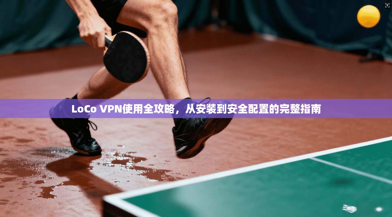 LoCo VPN使用全攻略，从安装到安全配置的完整指南