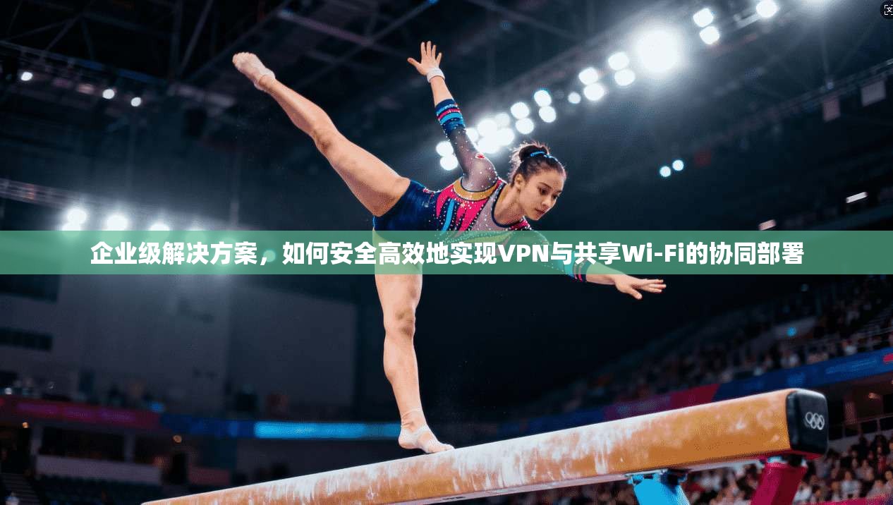 企业级解决方案，如何安全高效地实现VPN与共享Wi-Fi的协同部署