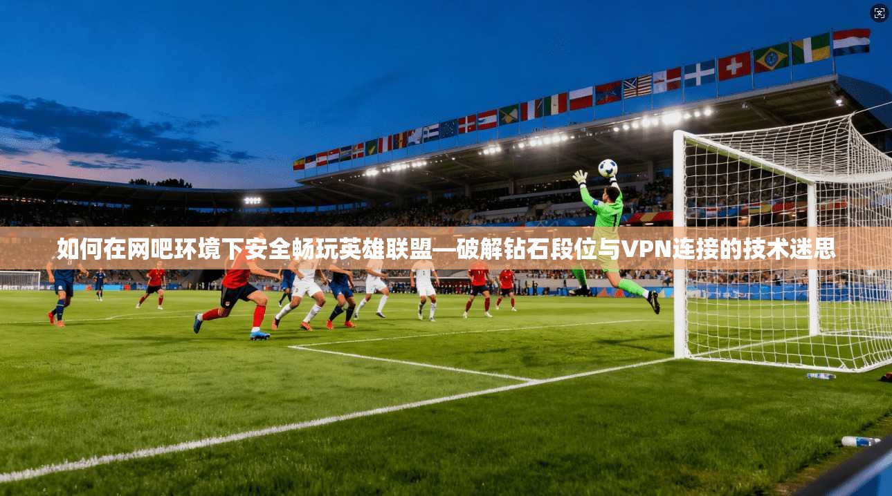 如何在网吧环境下安全畅玩英雄联盟—破解钻石段位与VPN连接的技术迷思