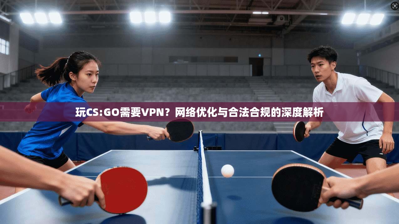 玩CS:GO需要VPN？网络优化与合法合规的深度解析