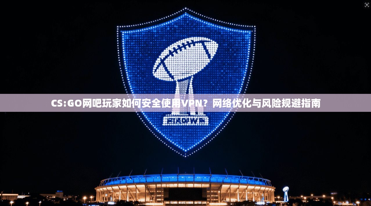 CS:GO网吧玩家如何安全使用VPN？网络优化与风险规避指南