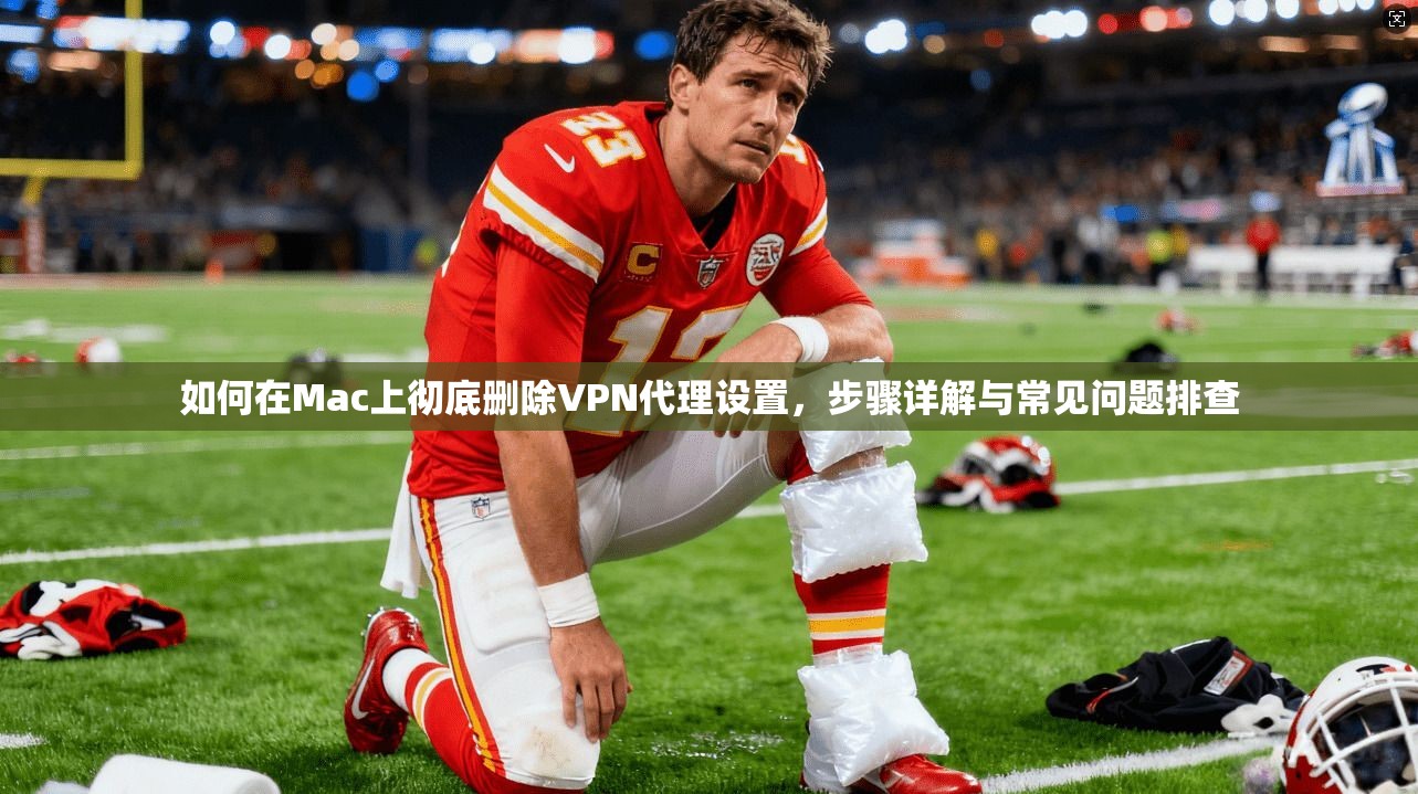 如何在Mac上彻底删除VPN代理设置，步骤详解与常见问题排查