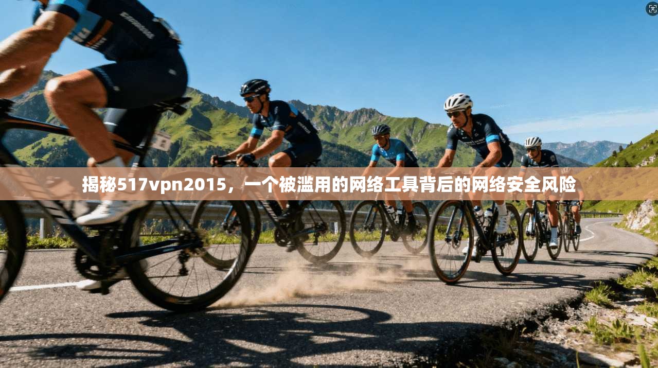 揭秘517vpn2015，一个被滥用的网络工具背后的网络安全风险