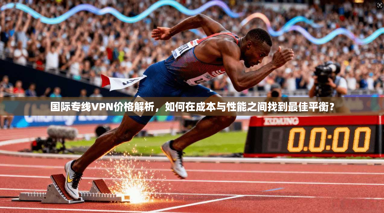 国际专线VPN价格解析，如何在成本与性能之间找到最佳平衡？
