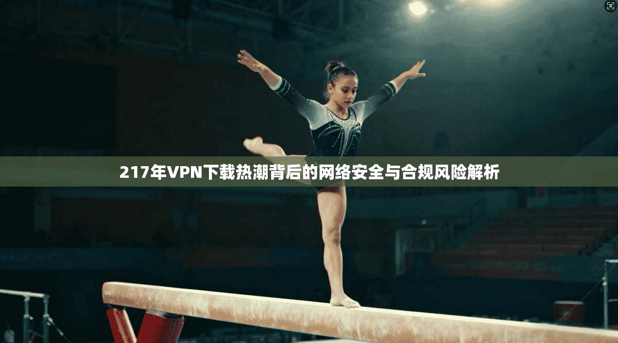 217年VPN下载热潮背后的网络安全与合规风险解析