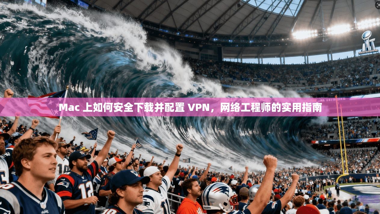 Mac 上如何安全下载并配置 VPN，网络工程师的实用指南