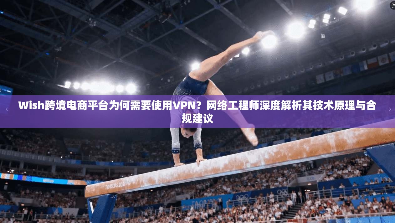 Wish跨境电商平台为何需要使用VPN？网络工程师深度解析其技术原理与合规建议