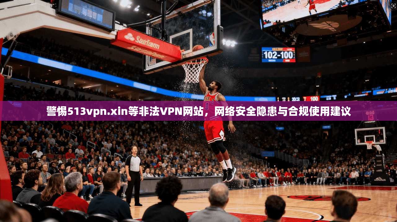 警惕513vpn.xin等非法VPN网站，网络安全隐患与合规使用建议