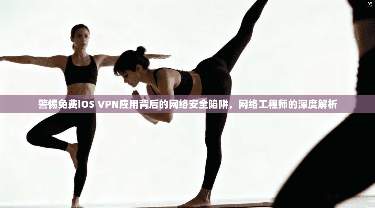 警惕免费iOS VPN应用背后的网络安全陷阱，网络工程师的深度解析