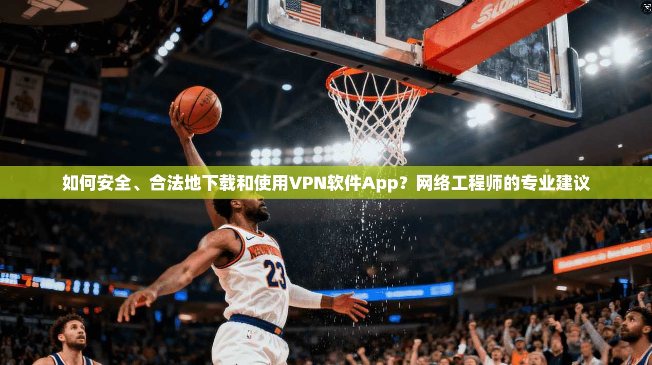 如何安全、合法地下载和使用VPN软件App？网络工程师的专业建议