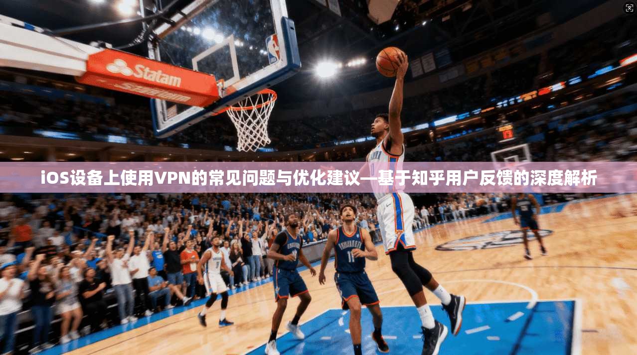 iOS设备上使用VPN的常见问题与优化建议—基于知乎用户反馈的深度解析