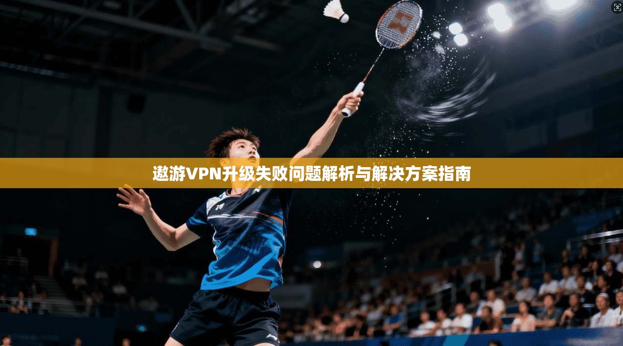 遨游VPN升级失败问题解析与解决方案指南