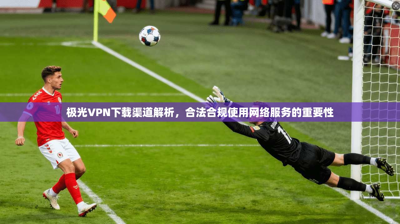 极光VPN下载渠道解析，合法合规使用网络服务的重要性