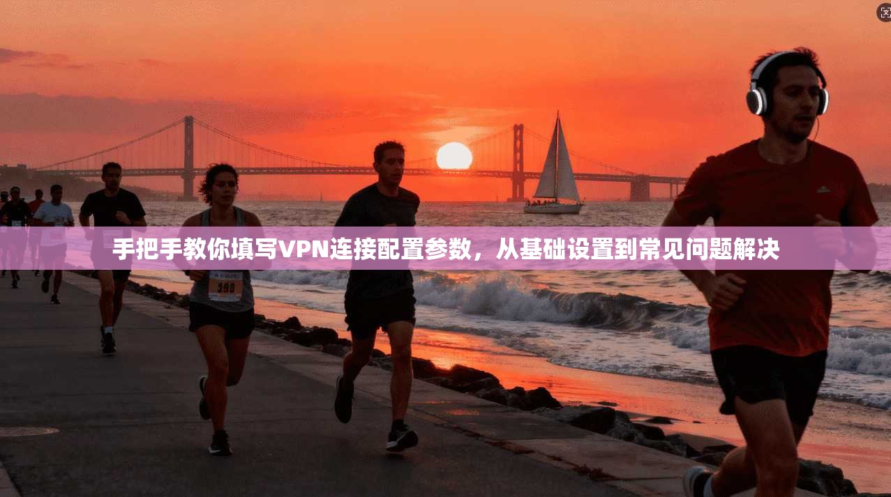手把手教你填写VPN连接配置参数，从基础设置到常见问题解决