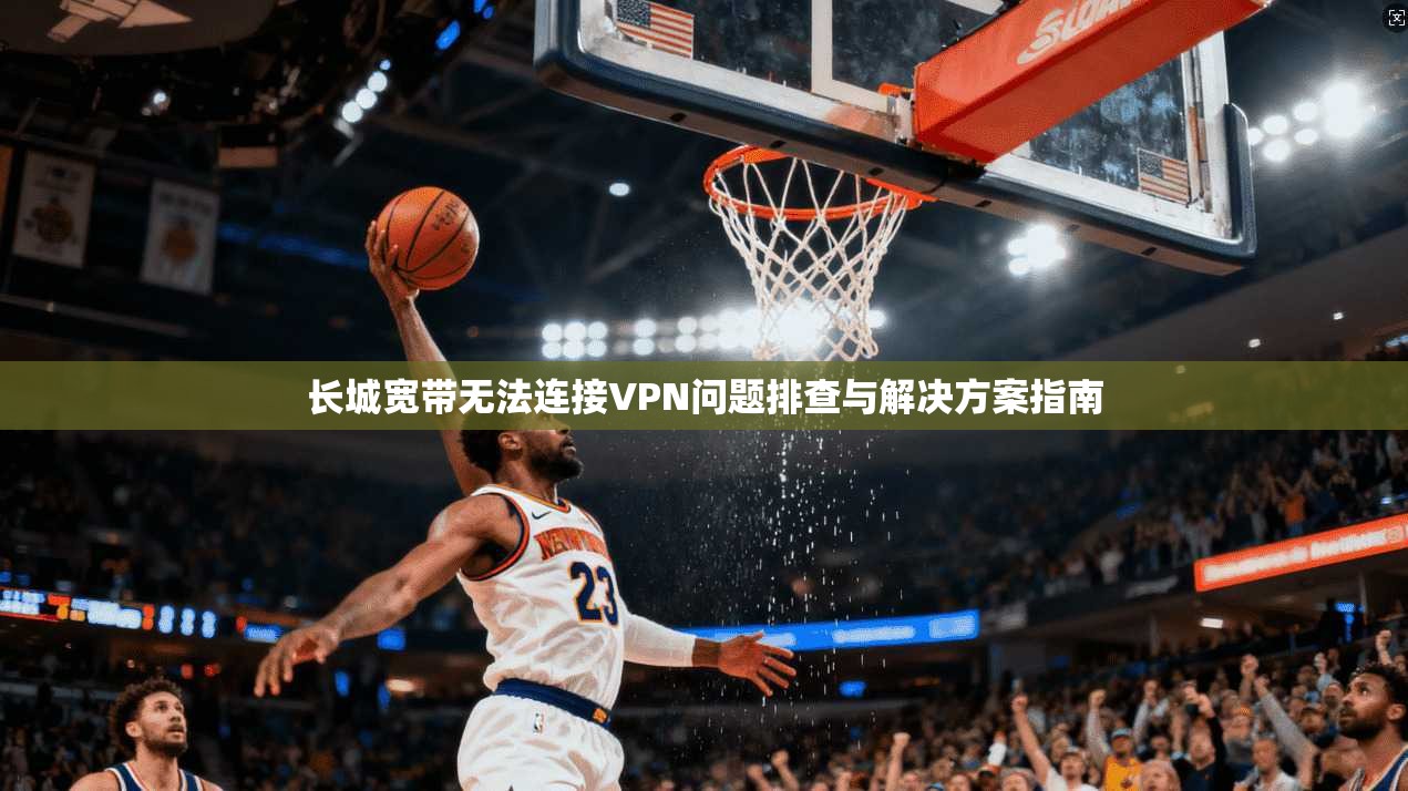 长城宽带无法连接VPN问题排查与解决方案指南
