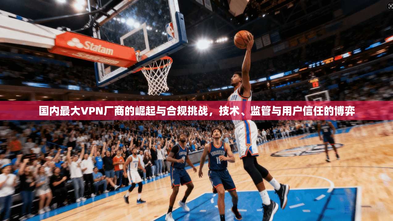 国内最大VPN厂商的崛起与合规挑战,技术、监管与用户信任的博弈 国内最大VPN厂商的崛起与合规挑战,技术、监管与用户信任的博弈