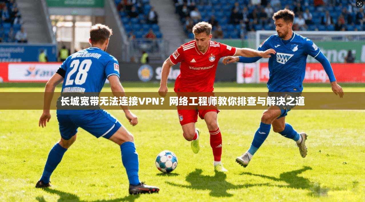 长城宽带无法连接VPN？网络工程师教你排查与解决之道