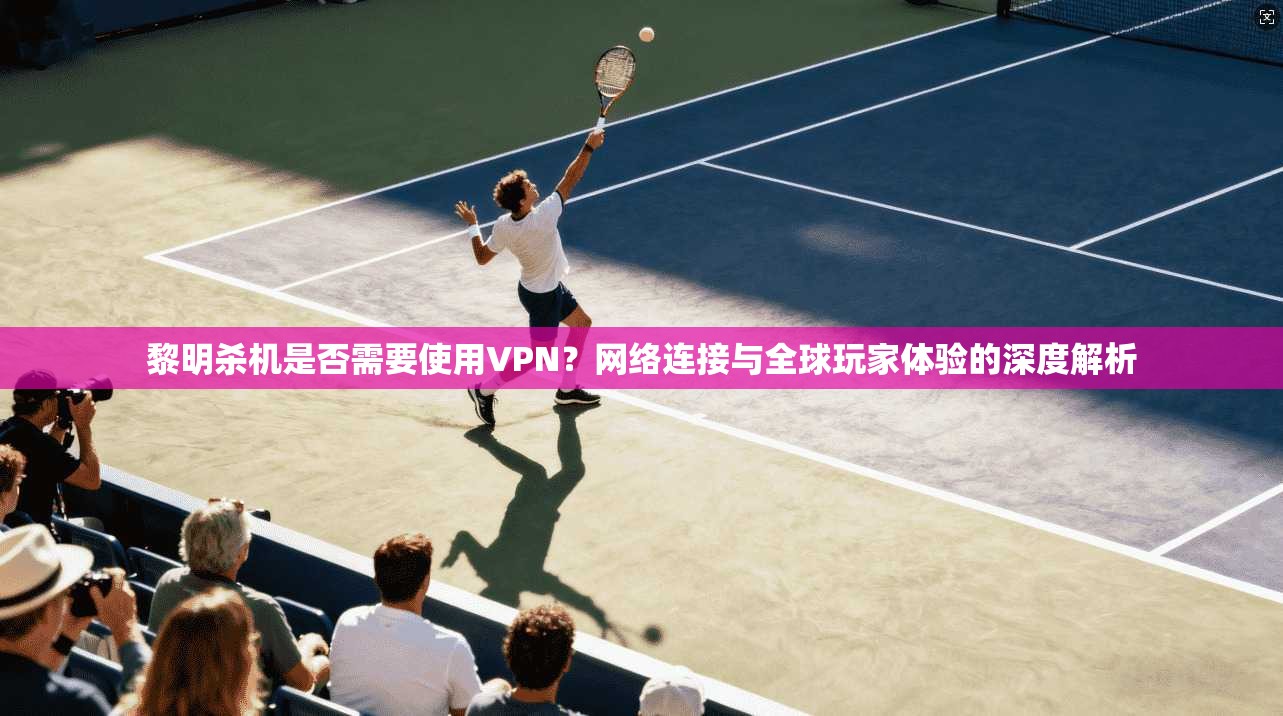 黎明杀机是否需要使用VPN？网络连接与全球玩家体验的深度解析