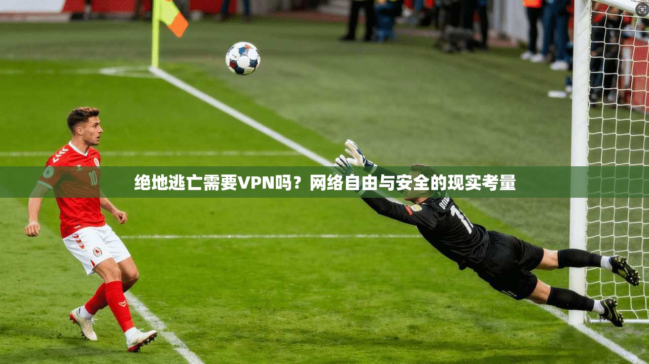 绝地逃亡需要VPN吗？网络自由与安全的现实考量