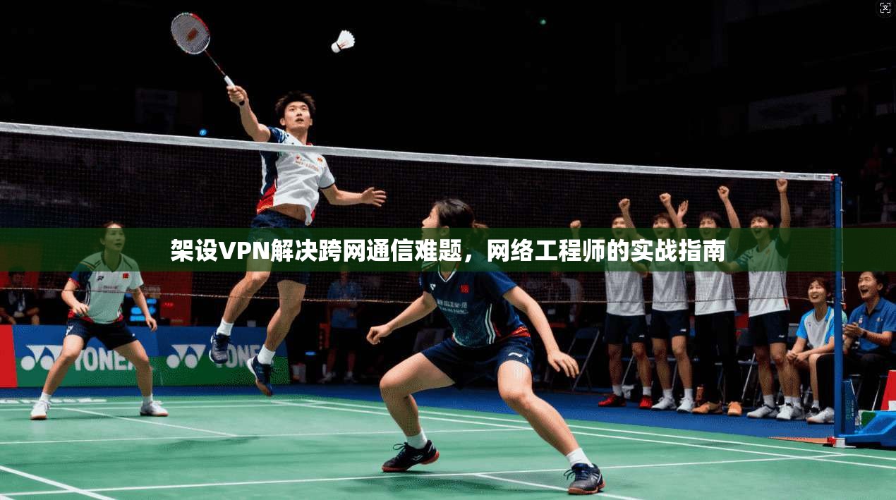 架设VPN解决跨网通信难题，网络工程师的实战指南