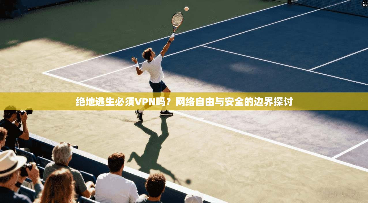 绝地逃生必须VPN吗？网络自由与安全的边界探讨