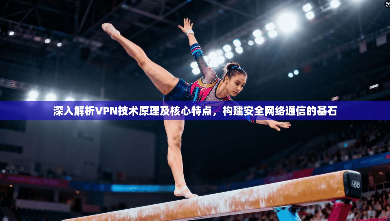 深入解析VPN技术原理及核心特点，构建安全网络通信的基石
