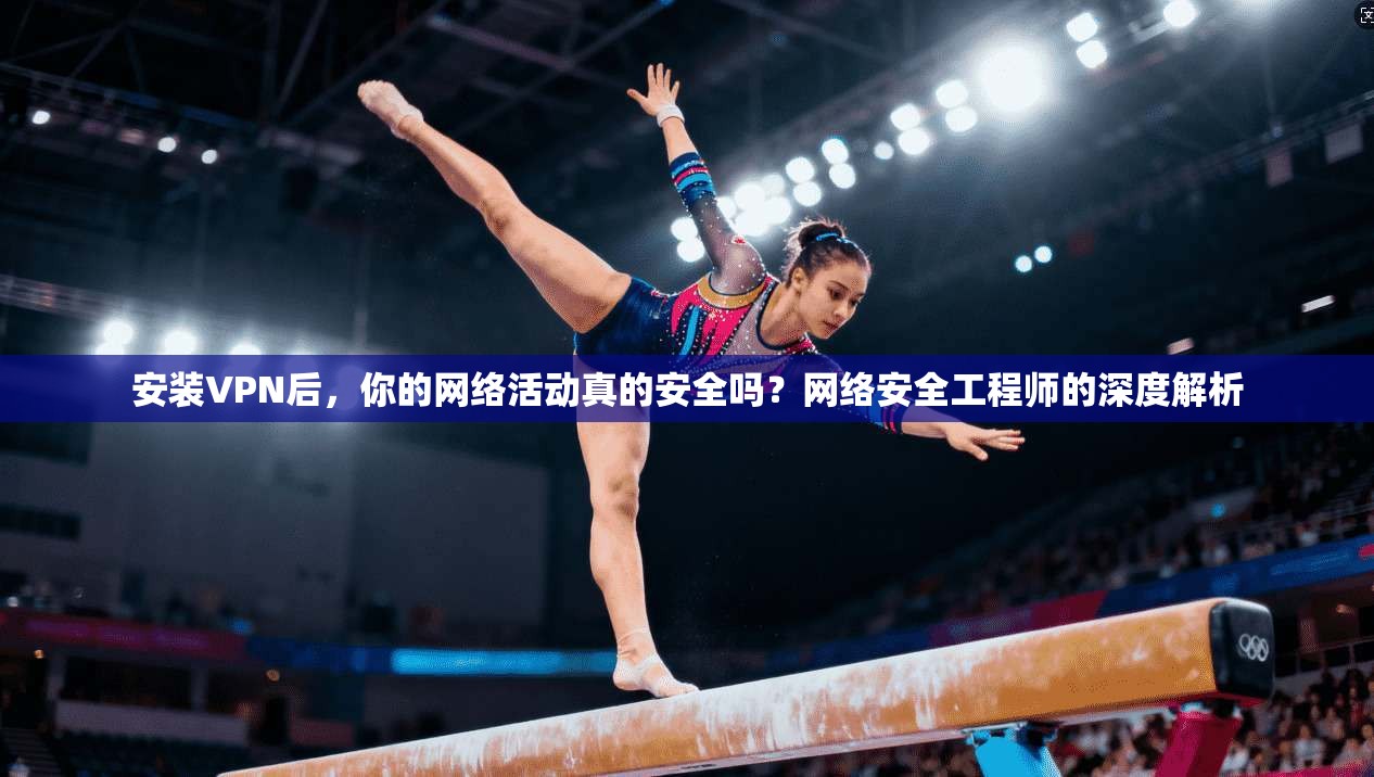 安装VPN后，你的网络活动真的安全吗？网络安全工程师的深度解析