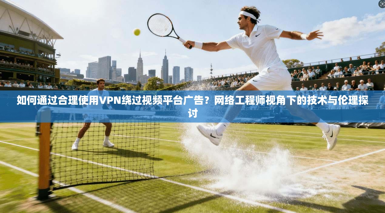如何通过合理使用VPN绕过视频平台广告？网络工程师视角下的技术与伦理探讨