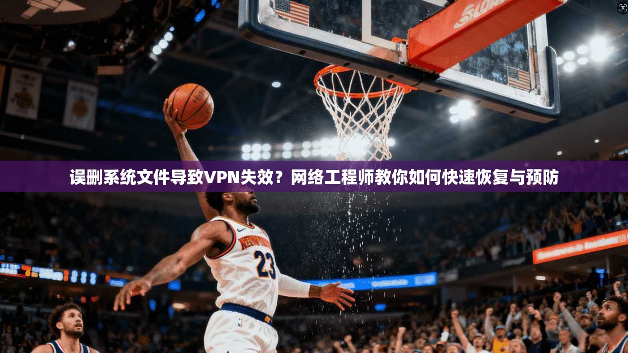 误删系统文件导致VPN失效？网络工程师教你如何快速恢复与预防