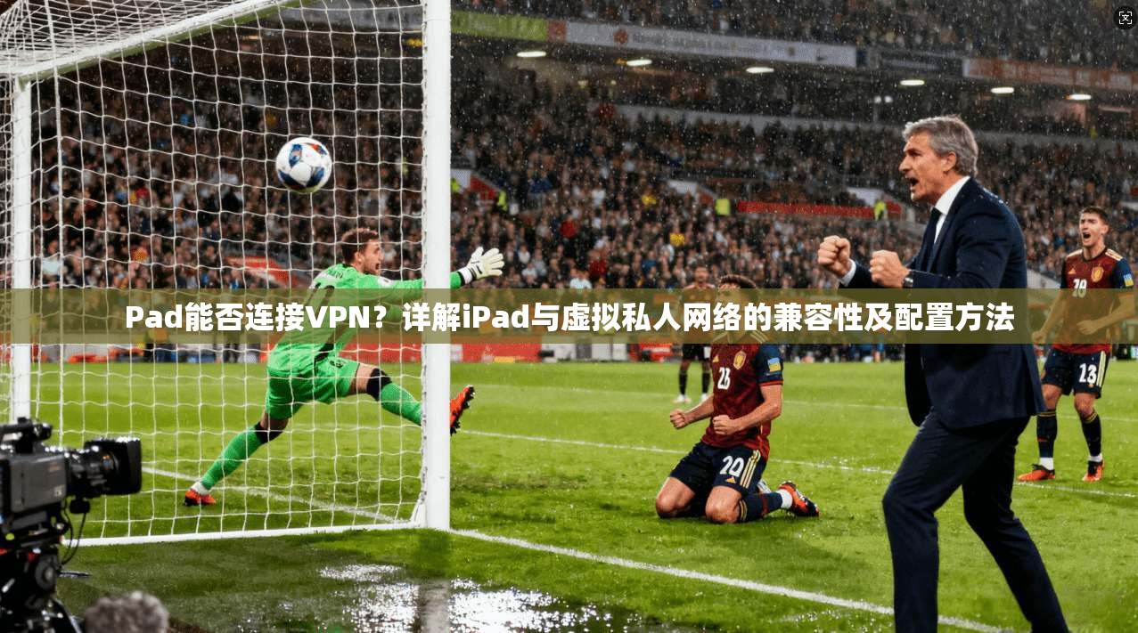 Pad能否连接VPN？详解iPad与虚拟私人网络的兼容性及配置方法
