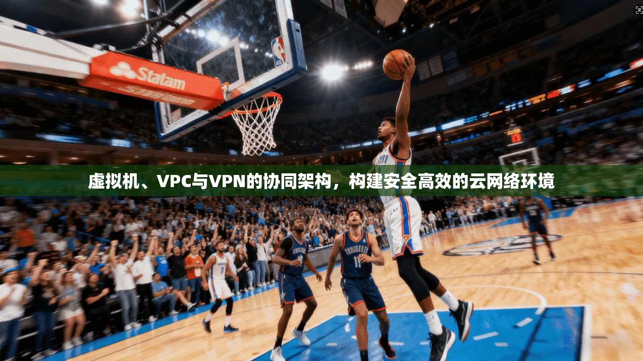 虚拟机、VPC与VPN的协同架构，构建安全高效的云网络环境