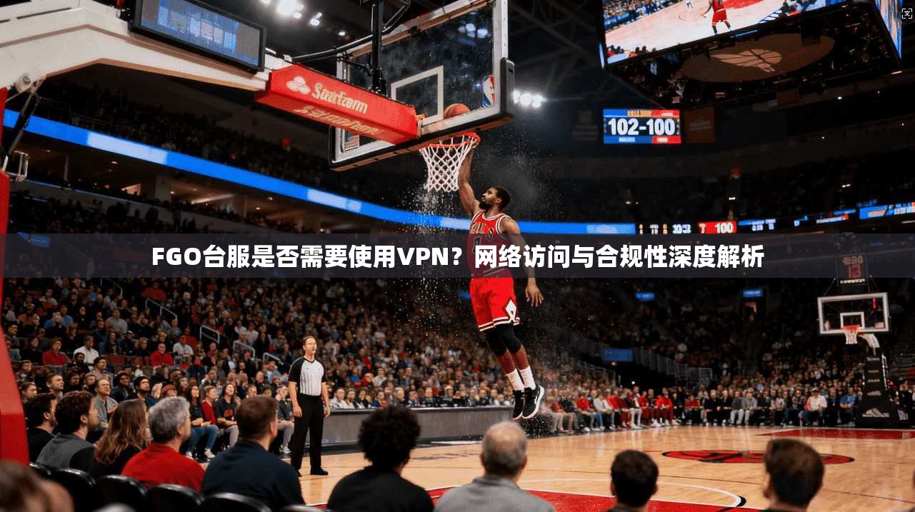 FGO台服是否需要使用VPN？网络访问与合规性深度解析