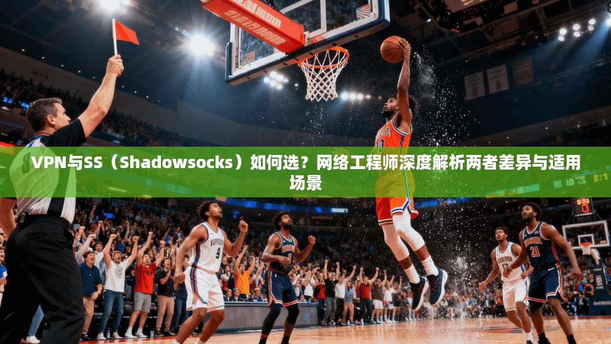 VPN与SS（Shadowsocks）如何选？网络工程师深度解析两者差异与适用场景