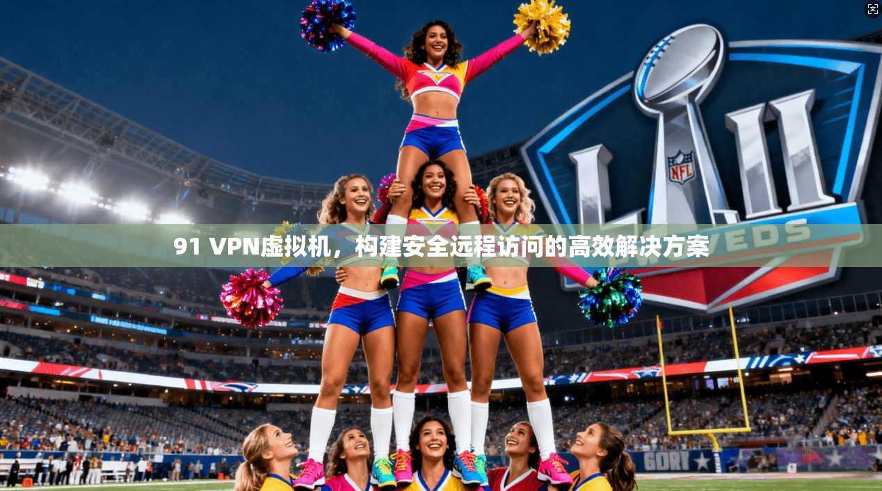 91 VPN虚拟机，构建安全远程访问的高效解决方案