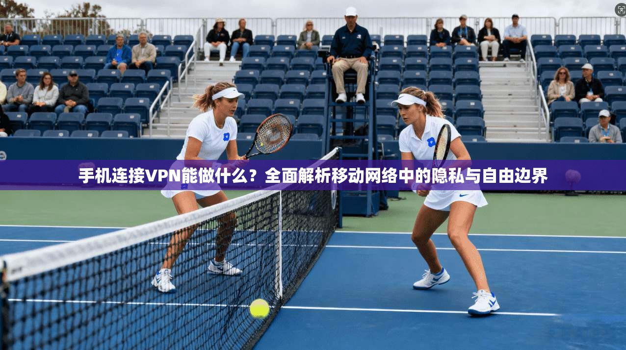 手机连接VPN能做什么？全面解析移动网络中的隐私与自由边界