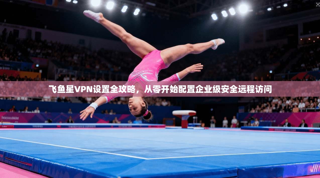 飞鱼星VPN设置全攻略，从零开始配置企业级安全远程访问