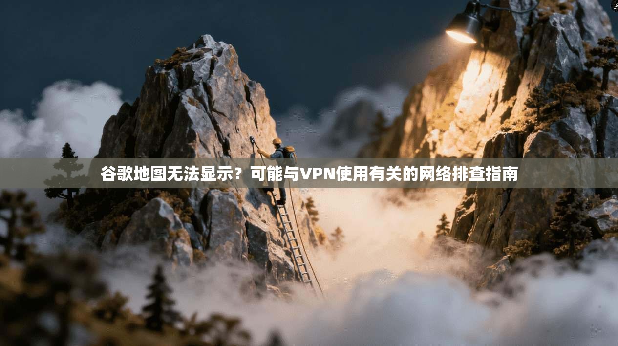 谷歌地图无法显示？可能与VPN使用有关的网络排查指南