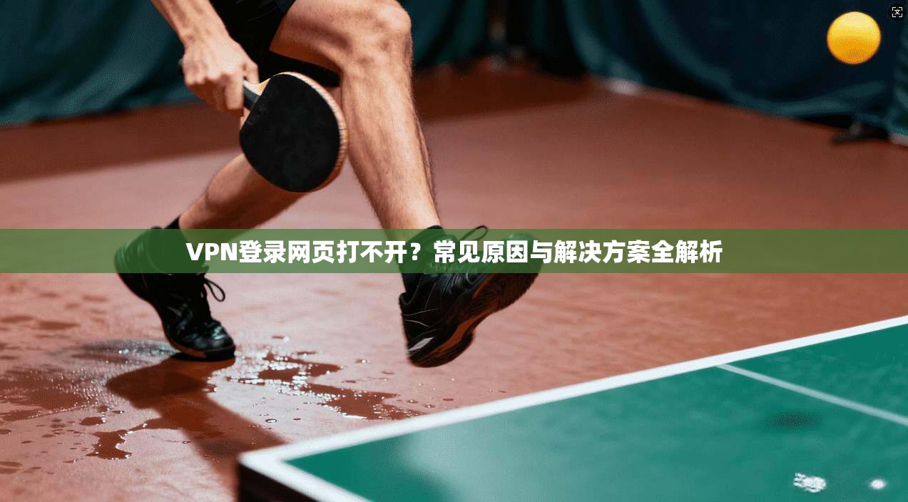 VPN登录网页打不开？常见原因与解决方案全解析