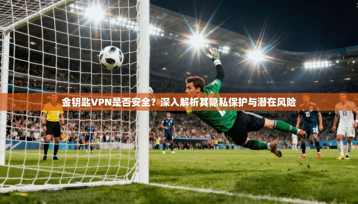 金钥匙VPN是否安全？深入解析其隐私保护与潜在风险