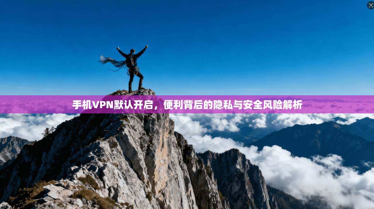 手机VPN默认开启，便利背后的隐私与安全风险解析